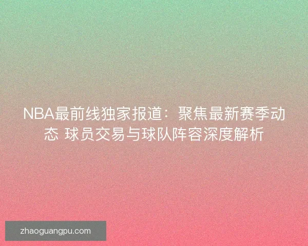 NBA最前线独家报道：聚焦最新赛季动态 球员交易与球队阵容深度解析