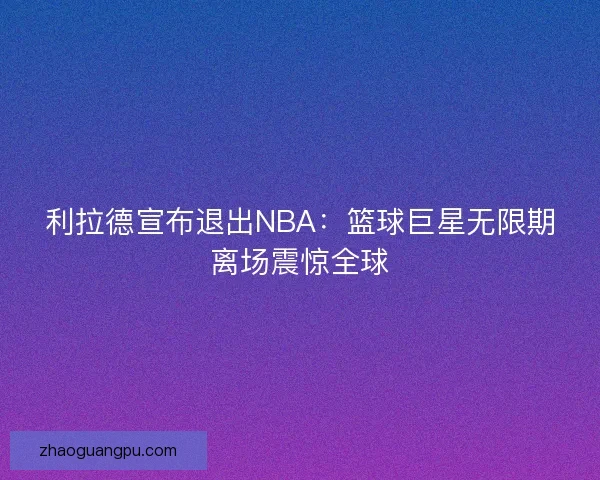 利拉德宣布退出NBA:篮球巨星无限期离场震惊全球 利拉德宣布退出NBA:篮球巨星无限期离场震惊全球