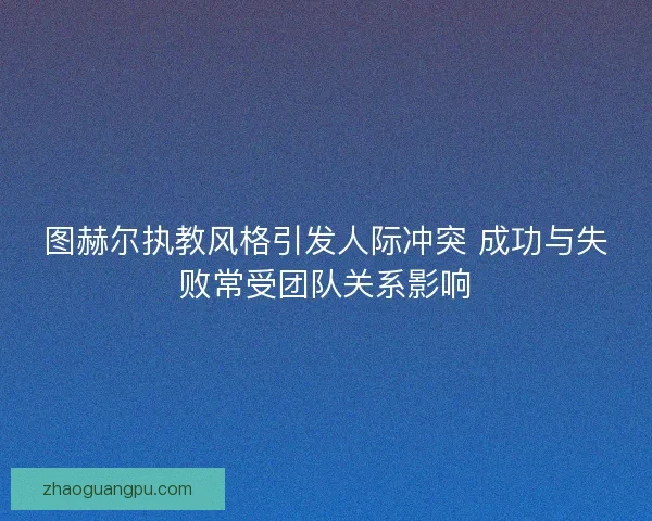 图赫尔执教风格引发人际冲突 成功与失败常受团队关系影响 图赫尔执教风格引发人际冲突 成功与失败常受团队关系影响