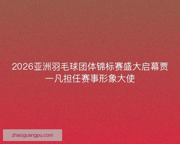 2026亚洲羽毛球团体锦标赛盛大启幕贾一凡担任赛事形象大使