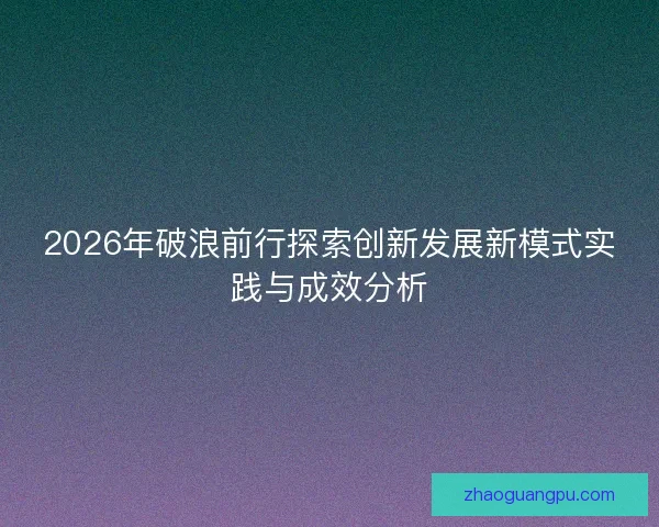 2026年破浪前行探索创新发展新模式实践与成效分析 2026年破浪前行探索创新发展新模式实践与成效分析