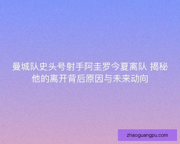 曼城队史头号射手阿圭罗今夏离队 揭秘他的离开背后原因与未来动向 曼城队史头号射手阿圭罗今夏离队 揭秘他的离开背后原因与未来动向