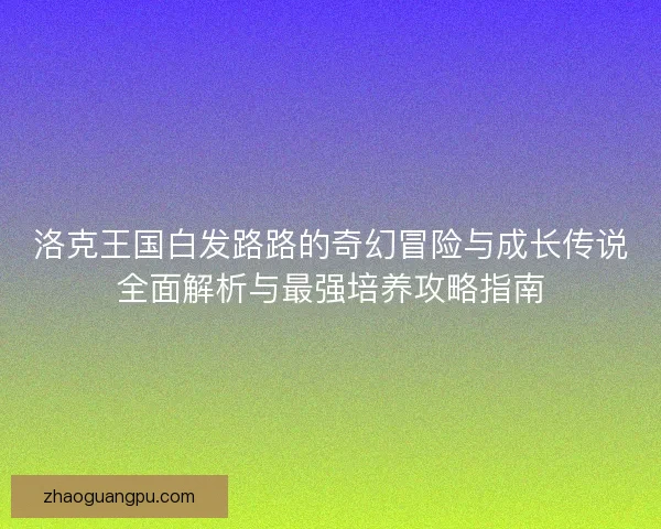 洛克王国白发路路的奇幻冒险与成长传说全面解析与最强培养攻略指南 洛克王国白发路路的奇幻冒险与成长传说全面解析与最强培养攻略指南