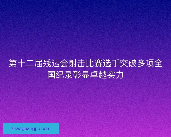 第十二届残运会射击比赛选手突破多项全国纪录彰显卓越实力 第十二届残运会射击比赛选手突破多项全国纪录彰显卓越实力