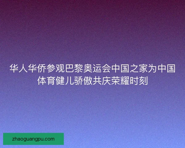 华人华侨参观巴黎奥运会中国之家为中国体育健儿骄傲共庆荣耀时刻 华人华侨参观巴黎奥运会中国之家为中国体育健儿骄傲共庆荣耀时刻