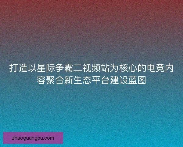 打造以星际争霸二视频站为核心的电竞内容聚合新生态平台建设蓝图 打造以星际争霸二视频站为核心的电竞内容聚合新生态平台建设蓝图