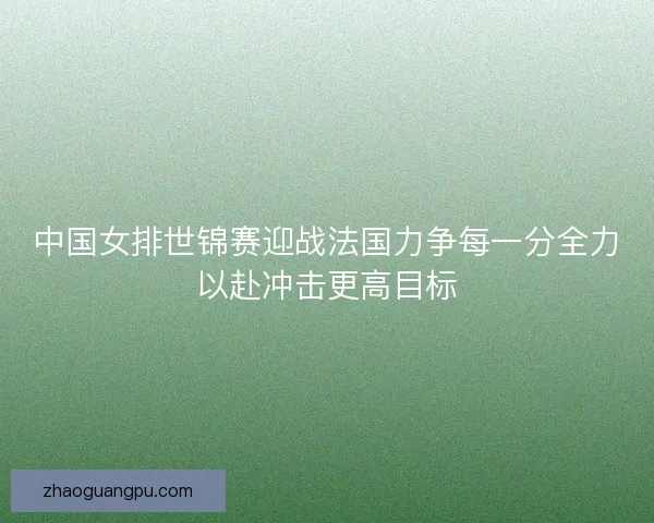 中国女排世锦赛迎战法国力争每一分全力以赴冲击更高目标 中国女排世锦赛迎战法国力争每一分全力以赴冲击更高目标