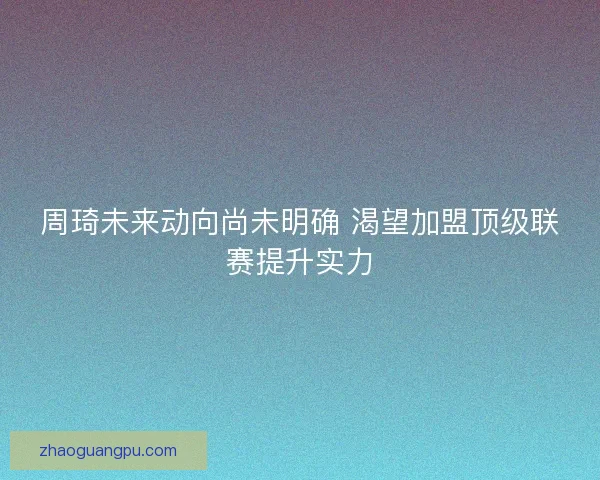 周琦未来动向尚未明确 渴望加盟顶级联赛提升实力 周琦未来动向尚未明确 渴望加盟顶级联赛提升实力