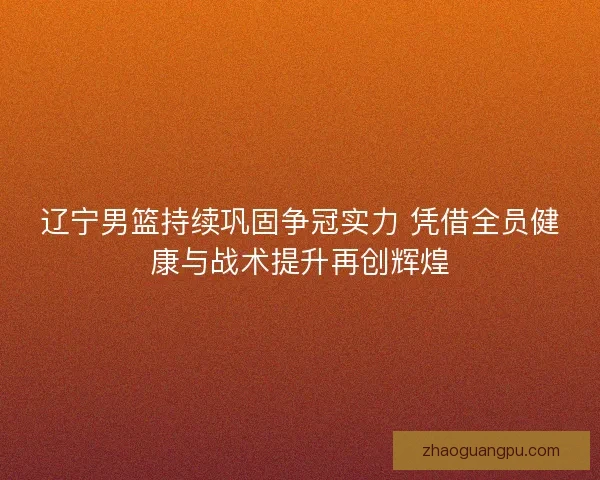 辽宁男篮持续巩固争冠实力 凭借全员健康与战术提升再创辉煌 辽宁男篮持续巩固争冠实力 凭借全员健康与战术提升再创辉煌