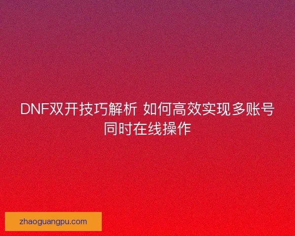 DNF双开技巧解析 如何高效实现多账号同时在线操作 DNF双开技巧解析 如何高效实现多账号同时在线操作
