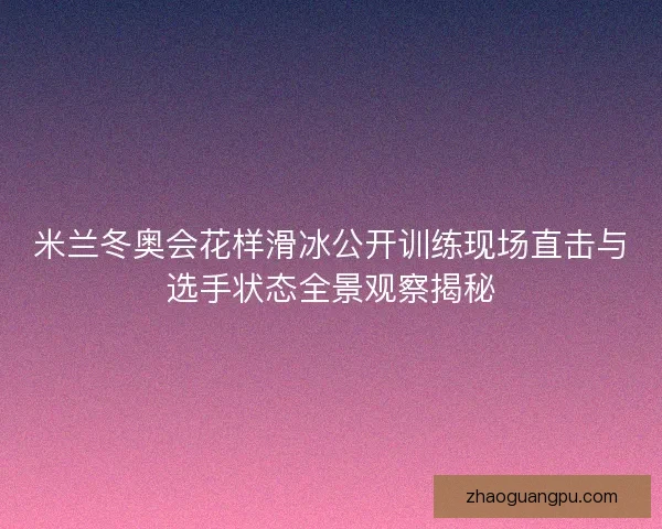 米兰冬奥会花样滑冰公开训练现场直击与选手状态全景观察揭秘 米兰冬奥会花样滑冰公开训练现场直击与选手状态全景观察揭秘