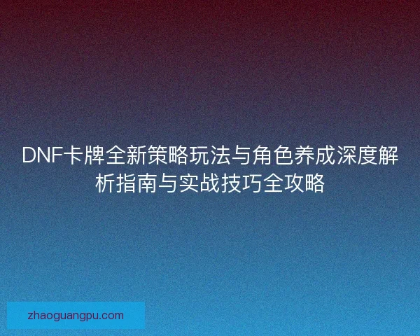 DNF卡牌全新策略玩法与角色养成深度解析指南与实战技巧全攻略 DNF卡牌全新策略玩法与角色养成深度解析指南与实战技巧全攻略