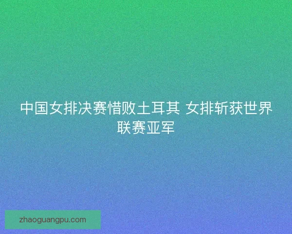 中国女排决赛惜败土耳其 女排斩获世界联赛亚军