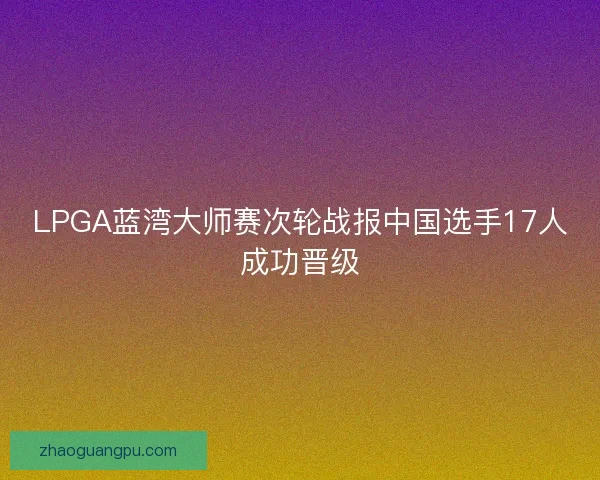 LPGA蓝湾大师赛次轮战报中国选手17人成功晋级 LPGA蓝湾大师赛次轮战报中国选手17人成功晋级