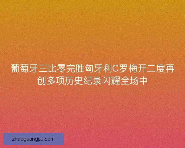 葡萄牙三比零完胜匈牙利C罗梅开二度再创多项历史纪录闪耀全场中 葡萄牙三比零完胜匈牙利C罗梅开二度再创多项历史纪录闪耀全场中