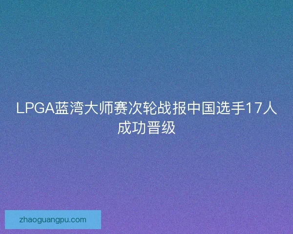 LPGA蓝湾大师赛次轮战报中国选手17人成功晋级 LPGA蓝湾大师赛次轮战报中国选手17人成功晋级
