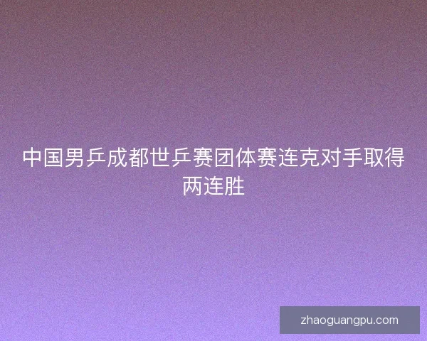 中国男乒成都世乒赛团体赛连克对手取得两连胜 中国男乒成都世乒赛团体赛连克对手取得两连胜