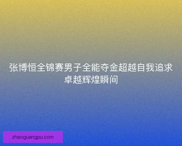 张博恒全锦赛男子全能夺金超越自我追求卓越辉煌瞬间 张博恒全锦赛男子全能夺金超越自我追求卓越辉煌瞬间
